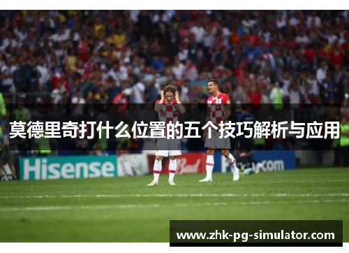 莫德里奇打什么位置的五个技巧解析与应用 莫德里奇打什么位置的五个技巧解析与应用