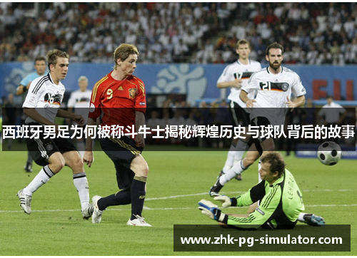 西班牙男足为何被称斗牛士揭秘辉煌历史与球队背后的故事 西班牙男足为何被称斗牛士揭秘辉煌历史与球队背后的故事