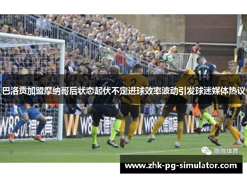 巴洛贡加盟摩纳哥后状态起伏不定进球效率波动引发球迷媒体热议