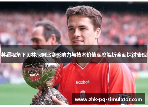英超视角下贝林厄姆比赛影响力与技术价值深度解析全面探讨表现 英超视角下贝林厄姆比赛影响力与技术价值深度解析全面探讨表现