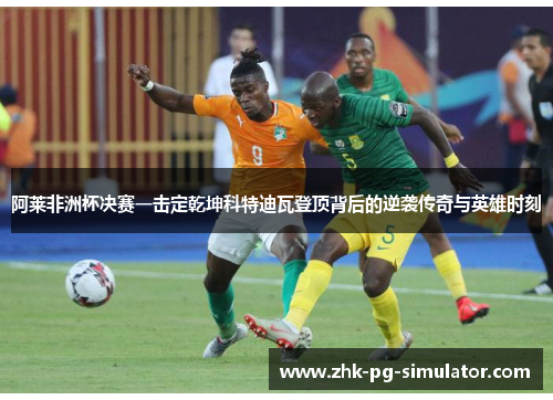 阿莱非洲杯决赛一击定乾坤科特迪瓦登顶背后的逆袭传奇与英雄时刻