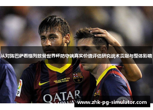 从对阵巴萨看格列兹曼世界杯防守端真实价值评估研究战术贡献与整体影响